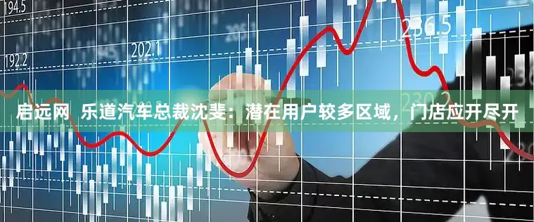 启远网  乐道汽车总裁沈斐：潜在用户较多区域，门店应开尽开