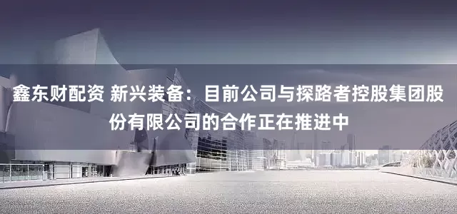 鑫东财配资 新兴装备：目前公司与探路者控股集团股份有限公司的合作正在推进中