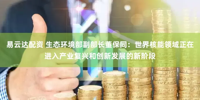 易云达配资 生态环境部副部长董保同：世界核能领域正在进入产业复兴和创新发展的新阶段