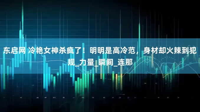 东启网 冷艳女神杀疯了！明明是高冷范，身材却火辣到犯规_力量_瞬间_连那