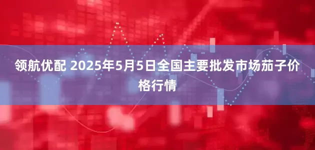 领航优配 2025年5月5日全国主要批发市场茄子价格行情