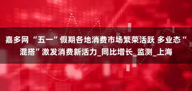 嘉多网 “五一”假期各地消费市场繁荣活跃 多业态“混搭”激发消费新活力_同比增长_监测_上海