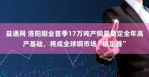 益通网 洛阳钼业首季17万吨产铜量奠定全年高产基础，将成全球铜市场“稳定器”
