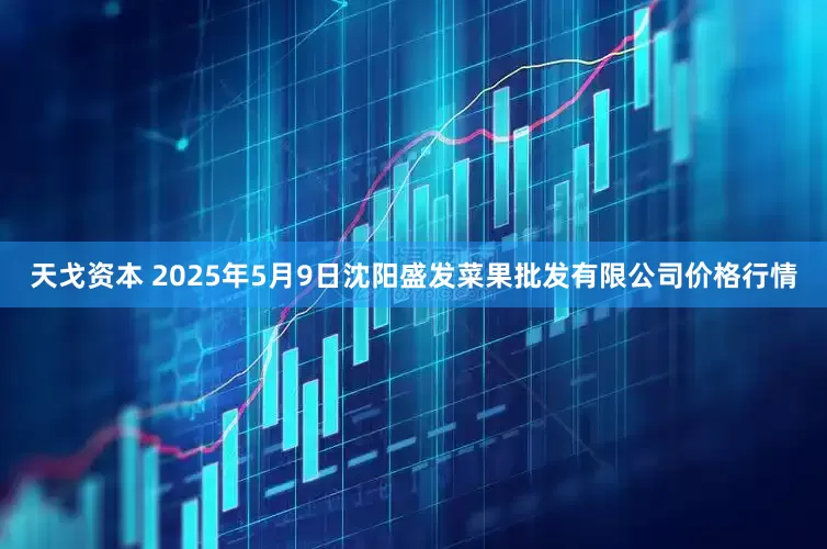 天戈资本 2025年5月9日沈阳盛发菜果批发有限公司价格行情