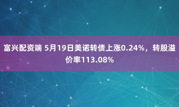 富兴配资端 5月19日美诺转债上涨0.24%，转股溢价率113.08%