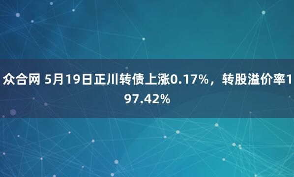 众合网 5月19日正川转债上涨0.17%，转股溢价率197.42%