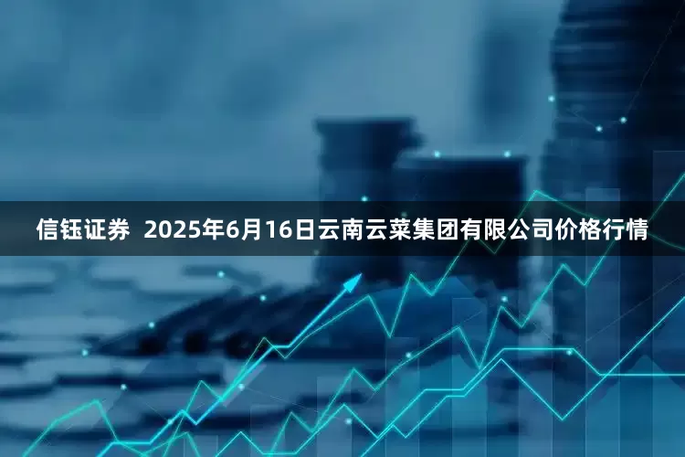 信钰证券  2025年6月16日云南云菜集团有限公司价格行情