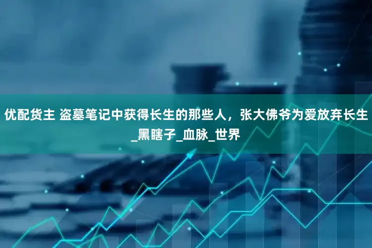 优配货主 盗墓笔记中获得长生的那些人，张大佛爷为爱放弃长生_黑瞎子_血脉_世界