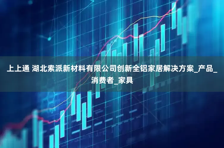 上上通 湖北索派新材料有限公司创新全铝家居解决方案_产品_消费者_家具