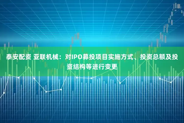 泰安配资 亚联机械：对IPO募投项目实施方式、投资总额及投资结构等进行变更