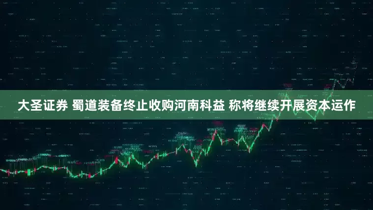 大圣证券 蜀道装备终止收购河南科益 称将继续开展资本运作