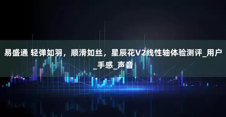 易盛通 轻弹如羽，顺滑如丝，星辰花V2线性轴体验测评_用户_手感_声音