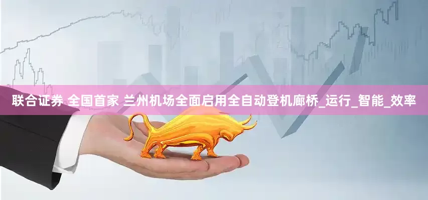 联合证券 全国首家 兰州机场全面启用全自动登机廊桥_运行_智能_效率