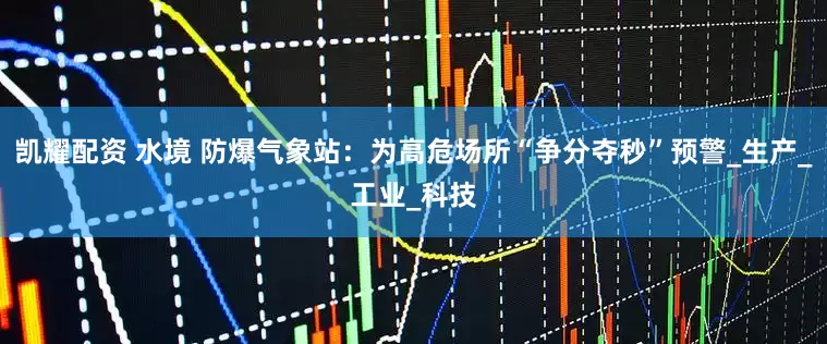凯耀配资 水境 防爆气象站：为高危场所“争分夺秒”预警_生产_工业_科技