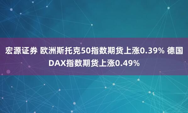 宏源证券 欧洲斯托克50指数期货上涨0.39% 德国DAX指数期货上涨0.49%