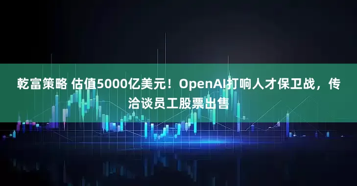 乾富策略 估值5000亿美元！OpenAI打响人才保卫战，传洽谈员工股票出售
