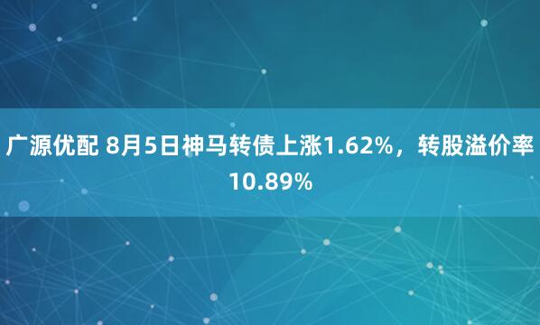 广源优配 8月5日神马转债上涨1.62%，转股溢价率10.89%