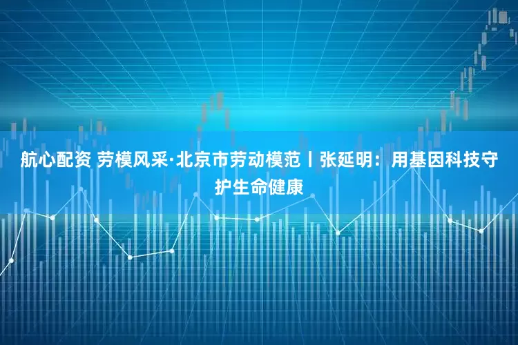 航心配资 劳模风采·北京市劳动模范丨张延明：用基因科技守护生命健康
