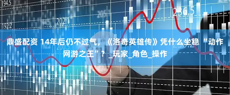 鼎盛配资 14年后仍不过气，《洛奇英雄传》凭什么坐稳 “动作网游之王”？_玩家_角色_操作