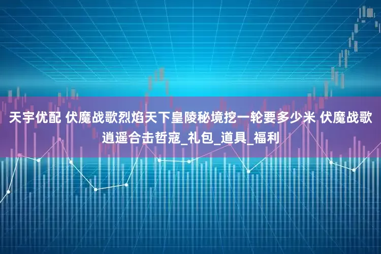 天宇优配 伏魔战歌烈焰天下皇陵秘境挖一轮要多少米 伏魔战歌逍遥合击哲寇_礼包_道具_福利
