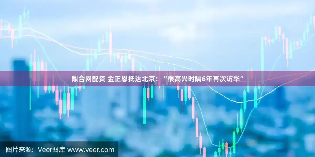 鼎合网配资 金正恩抵达北京：“很高兴时隔6年再次访华”
