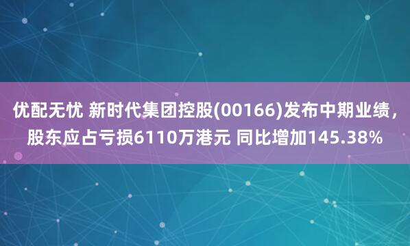优配无忧 新时代集团控股(00166)发布中期业绩，股东应占亏损6110万港元 同比增加145.38%