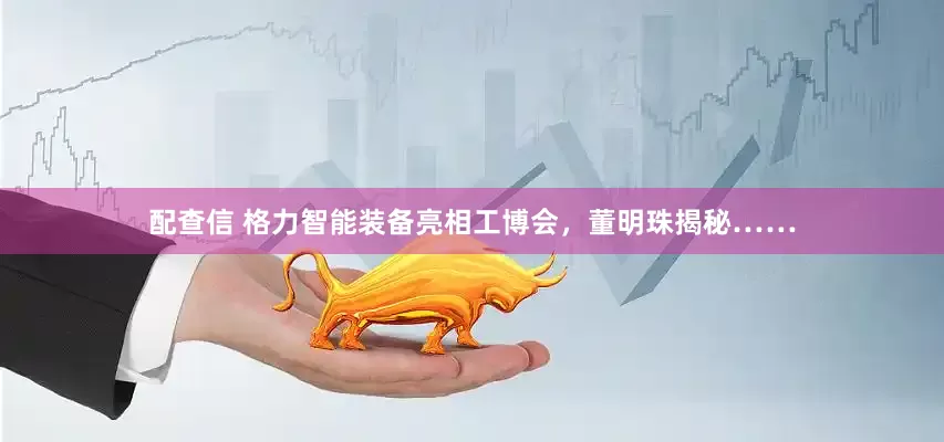 配查信 格力智能装备亮相工博会，董明珠揭秘……