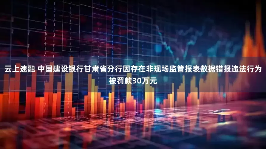 云上速融 中国建设银行甘肃省分行因存在非现场监管报表数据错报违法行为被罚款30万元