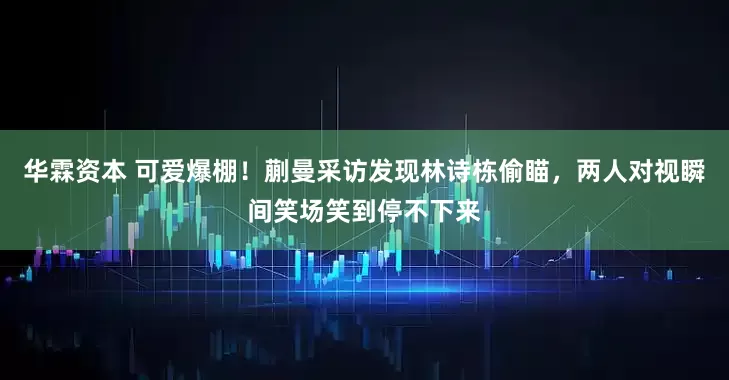 华霖资本 可爱爆棚！蒯曼采访发现林诗栋偷瞄，两人对视瞬间笑场笑到停不下来