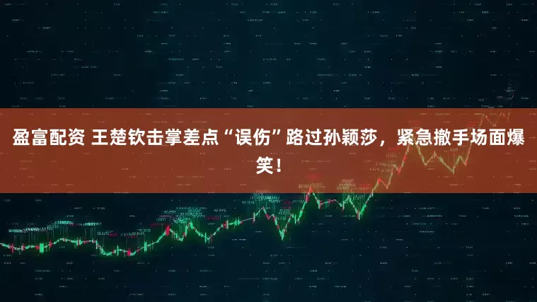 盈富配资 王楚钦击掌差点“误伤”路过孙颖莎，紧急撤手场面爆笑！