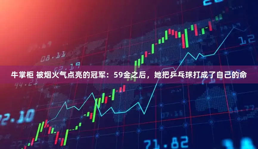 牛掌柜 被烟火气点亮的冠军：59金之后，她把乒乓球打成了自己的命
