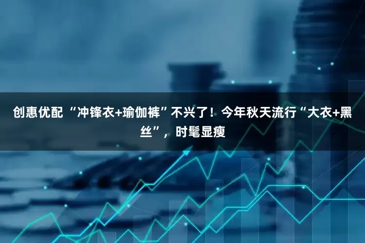 创惠优配 “冲锋衣+瑜伽裤”不兴了！今年秋天流行“大衣+黑丝”，时髦显瘦