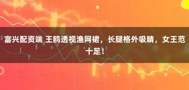 富兴配资端 王鸥透视渔网裙，长腿格外吸睛，女王范十足！