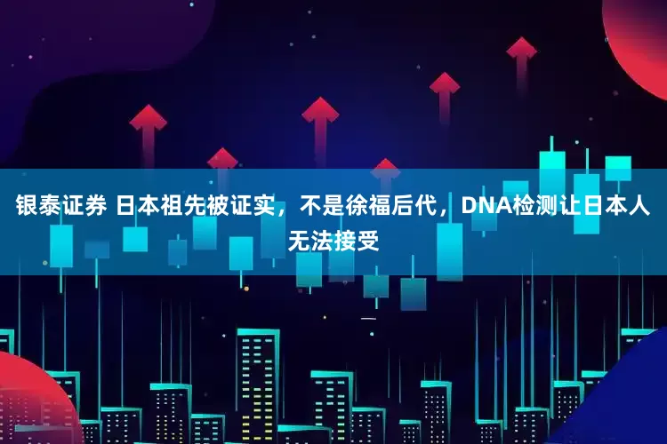 银泰证券 日本祖先被证实，不是徐福后代，DNA检测让日本人无法接受